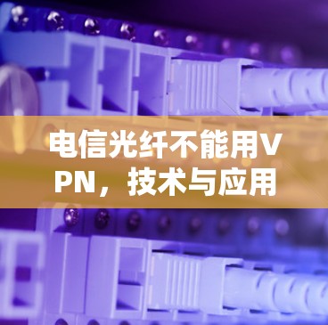 电信光纤不能用VPN，技术与应用的深度解析