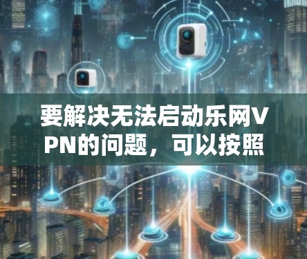 要解决无法启动乐网VPN的问题，可以按照以下步骤进行排查和解决