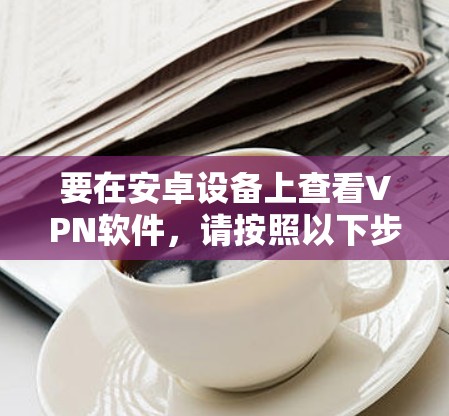 要在安卓设备上查看VPN软件,请按照以下步骤操作 要在安卓设备上查看VPN软件,请按照以下步骤操作