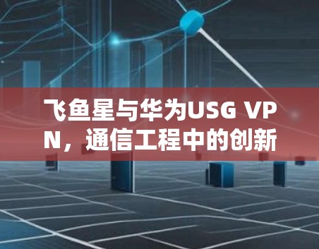 飞鱼星与华为USG VPN，通信工程中的创新与应用