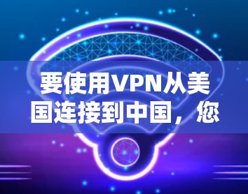 要使用VPN从美国连接到中国，您需要了解以下几点
