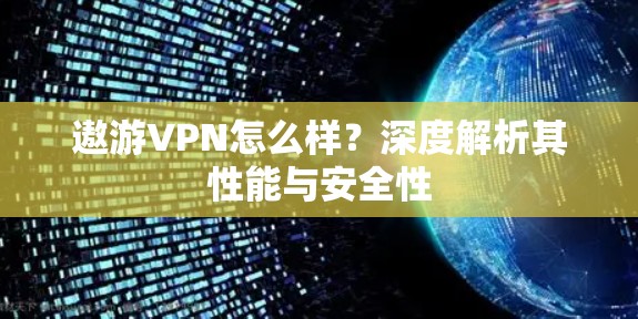 遨游VPN怎么样?深度解析其性能与安全性 遨游VPN怎么样?深度解析其性能与安全性