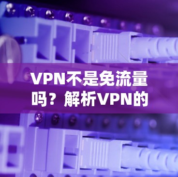VPN不是免流量吗？解析VPN的工作原理与限制