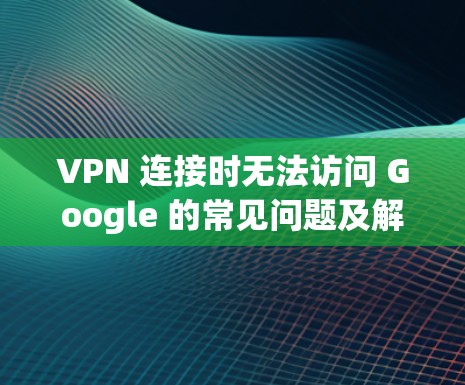 VPN 连接时无法访问 Google 的常见问题及解决方案