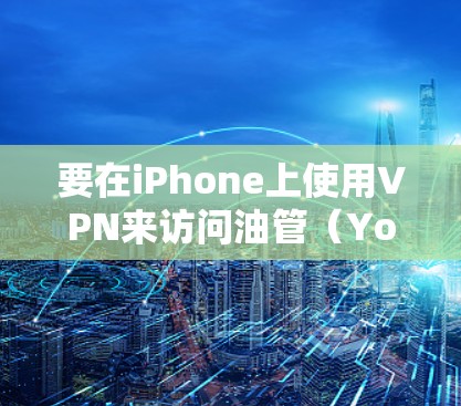 要在iPhone上使用VPN来访问油管（YouTube）可以按照以下步骤操作