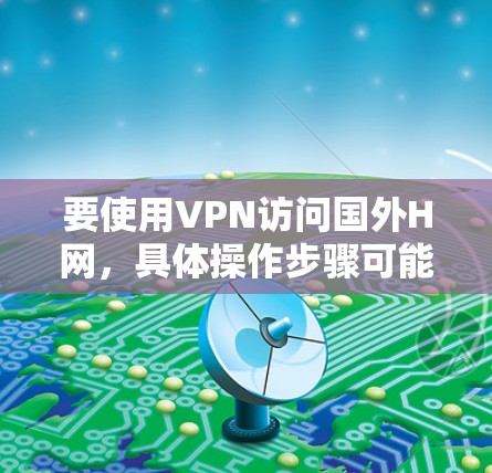要使用VPN访问国外H网,具体操作步骤可能会因H网的类型和目标网站的不同而有所差异。以下是一些常见的操作步骤,假设你需要访问某个特定的国外网站或服务 要使用VPN访问国外H网,具体操作步骤可能会因H网的类型和目标网站的不同而有所差异。以下是一些常见的操作步骤,假设你需要访问某个特定的国外网站或服务