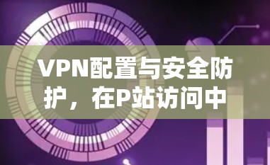 VPN配置与安全防护，在P站访问中的应用实践