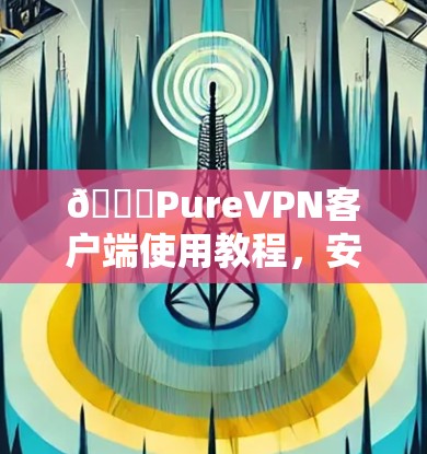 🔒PureVPN客户端使用教程,安装与配置步骤详解 🔒PureVPN客户端使用教程,安装与配置步骤详解