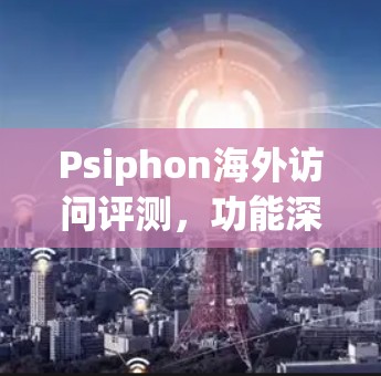 Psiphon海外访问评测，功能深度体验与技术分析