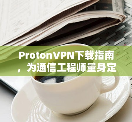 ProtonVPN下载指南，为通信工程师量身定制的安全解决方案