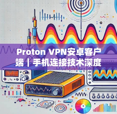Proton VPN安卓客户端|手机连接技术深度评测 Proton VPN安卓客户端|手机连接技术深度评测