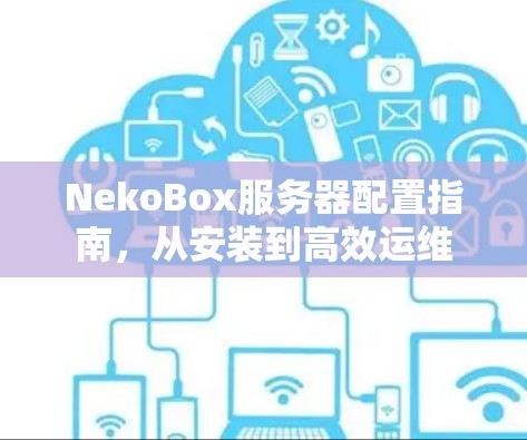 NekoBox服务器配置指南,从安装到高效运维 NekoBox服务器配置指南,从安装到高效运维