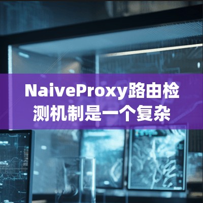 NaiveProxy路由检测机制是一个复杂而高效的系统，涉及多个关键步骤和组件。以下是对其路由检测机制的详细分析