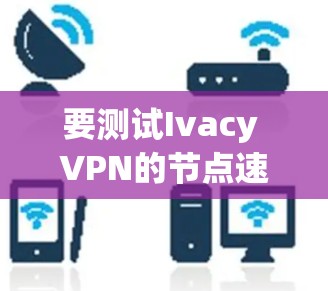要测试Ivacy VPN的节点速度,可以按照以下步骤进行 要测试Ivacy VPN的节点速度,可以按照以下步骤进行