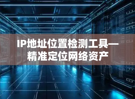 IP地址位置检测工具—精准定位网络资产 IP地址位置检测工具—精准定位网络资产