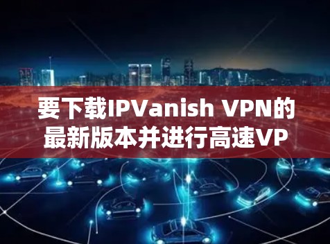 要下载IPVanish VPN的最新版本并进行高速VPN配置,以下是详细的步骤 要下载IPVanish VPN的最新版本并进行高速VPN配置,以下是详细的步骤