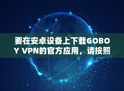 要在安卓设备上下载GOBOY VPN的官方应用,请按照以下步骤操作 要在安卓设备上下载GOBOY VPN的官方应用,请按照以下步骤操作