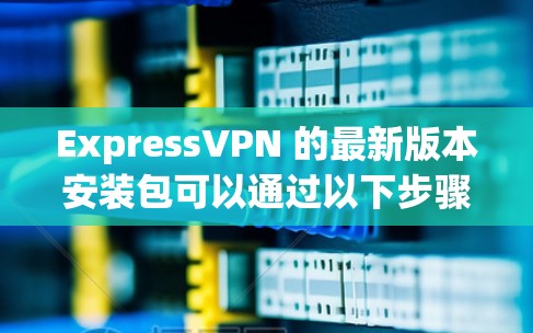 ExpressVPN 的最新版本安装包可以通过以下步骤获取 ExpressVPN 的最新版本安装包可以通过以下步骤获取