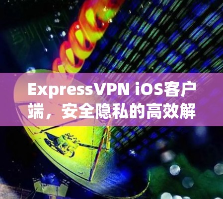 ExpressVPN iOS客户端,安全隐私的高效解决方案 ExpressVPN iOS客户端,安全隐私的高效解决方案
