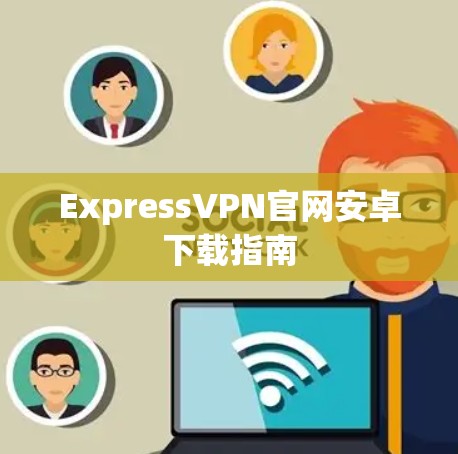 ExpressVPN官网安卓下载指南 ExpressVPN官网安卓下载指南