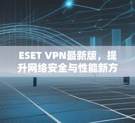 ESET VPN最新版,提升网络安全与性能新方案