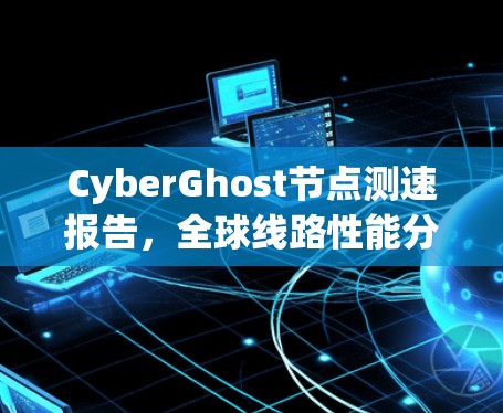 CyberGhost节点测速报告,全球线路性能分析 CyberGhost节点测速报告,全球线路性能分析