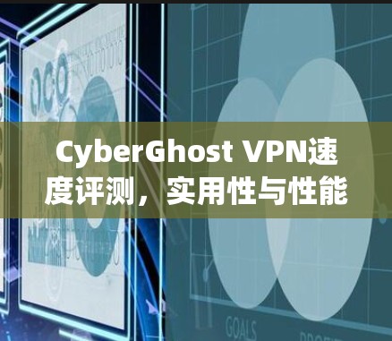 CyberGhost VPN速度评测,实用性与性能的平衡